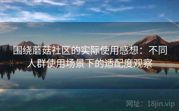 围绕蘑菇社区的实际使用感想:不同人群使用场景下的适配度观察 围绕蘑菇社区的实际使用感想:不同人群使用场景下的适配度观察