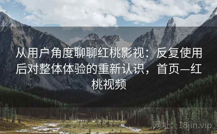 从用户角度聊聊红桃影视:反复使用后对整体体验的重新认识,首页—红桃视频 从用户角度聊聊红桃影视:反复使用后对整体体验的重新认识,首页—红桃视频
