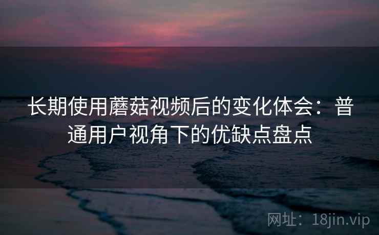 长期使用蘑菇视频后的变化体会：普通用户视角下的优缺点盘点