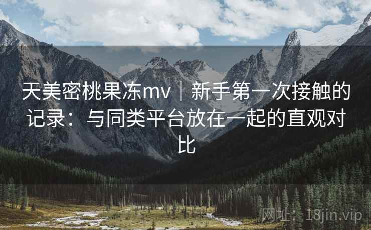 天美密桃果冻mv|新手第一次接触的记录:与同类平台放在一起的直观对比 天美密桃果冻mv|新手第一次接触的记录:与同类平台放在一起的直观对比