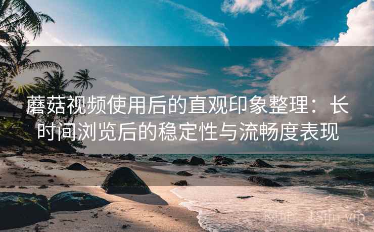 蘑菇视频使用后的直观印象整理：长时间浏览后的稳定性与流畅度表现