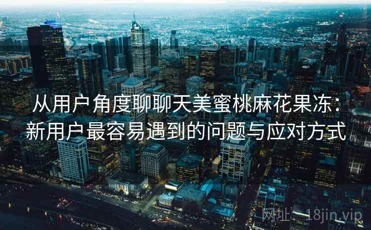 从用户角度聊聊天美蜜桃麻花果冻：新用户最容易遇到的问题与应对方式