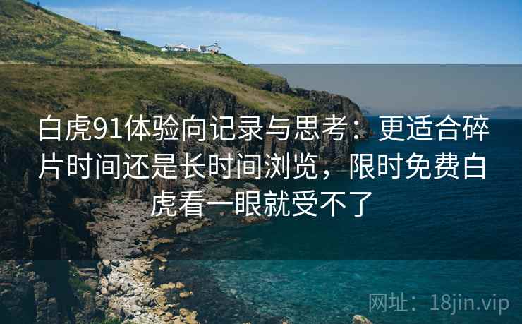 白虎91体验向记录与思考：更适合碎片时间还是长时间浏览，限时免费白虎看一眼就受不了