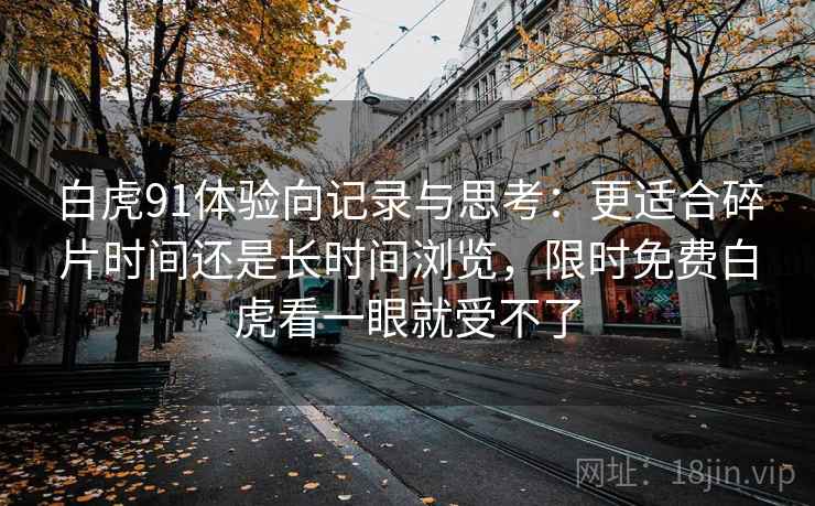 白虎91体验向记录与思考:更适合碎片时间还是长时间浏览,限时免费白虎看一眼就受不了 白虎91体验向记录与思考:更适合碎片时间还是长时间浏览,限时免费白虎看一眼就受不了