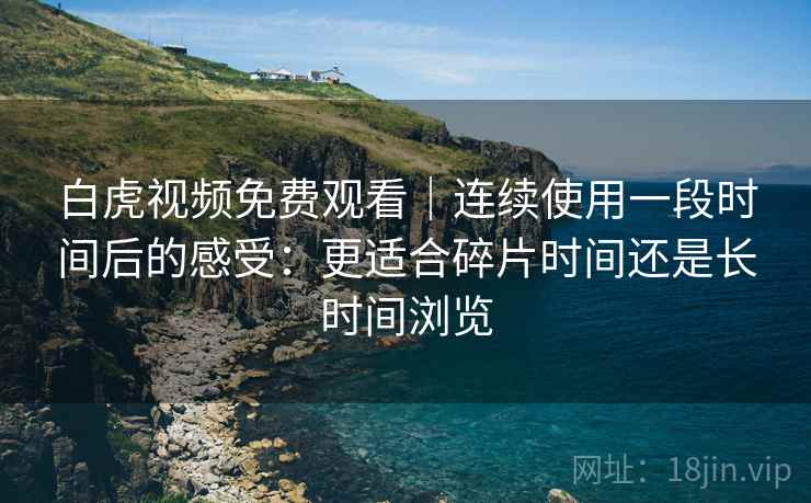 白虎视频免费观看｜连续使用一段时间后的感受：更适合碎片时间还是长时间浏览