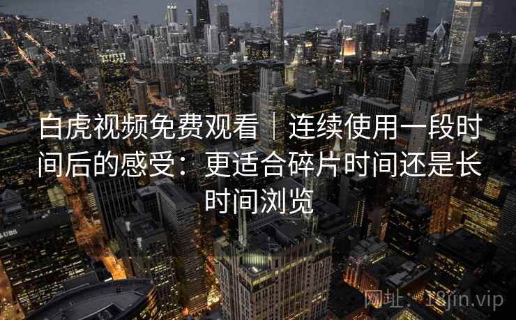 白虎视频免费观看|连续使用一段时间后的感受:更适合碎片时间还是长时间浏览 白虎视频免费观看|连续使用一段时间后的感受:更适合碎片时间还是长时间浏览