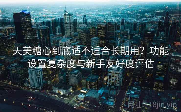 天美糖心到底适不适合长期用？功能设置复杂度与新手友好度评估