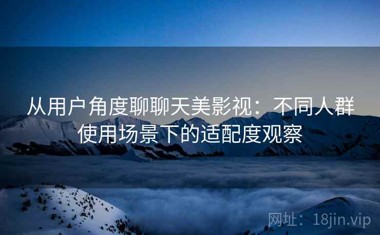 从用户角度聊聊天美影视：不同人群使用场景下的适配度观察