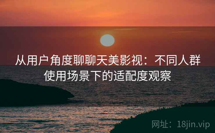 从用户角度聊聊天美影视:不同人群使用场景下的适配度观察 从用户角度聊聊天美影视:不同人群使用场景下的适配度观察