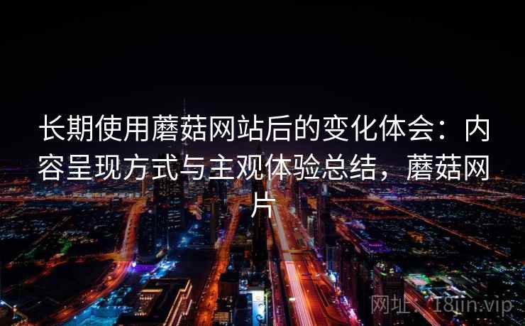 长期使用蘑菇网站后的变化体会：内容呈现方式与主观体验总结，蘑菇网片