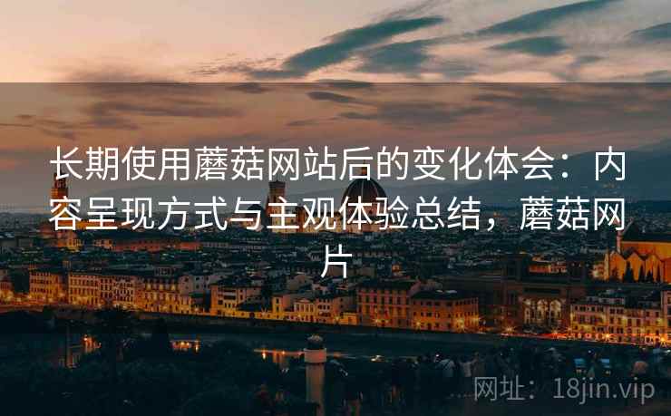 长期使用蘑菇网站后的变化体会:内容呈现方式与主观体验总结,蘑菇网片 长期使用蘑菇网站后的变化体会:内容呈现方式与主观体验总结,蘑菇网片