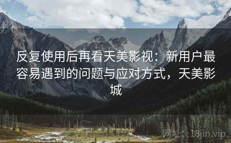 反复使用后再看天美影视：新用户最容易遇到的问题与应对方式，天美影城